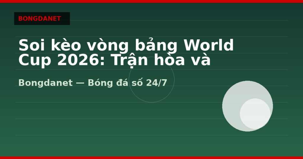 Soi kèo vòng bảng World Cup 2026: Trận hòa và kèo Under — soi kèo world cup 2026 | Bongdanet
