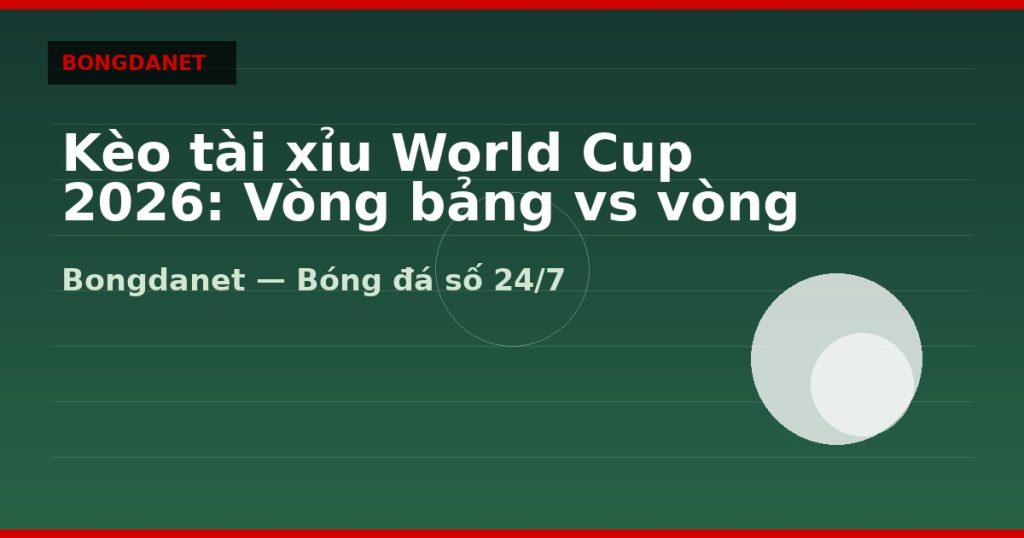Kèo tài xỉu World Cup 2026: Vòng bảng vs vòng knock-out — kèo tài xỉu world cup 2026 | Bongdanet