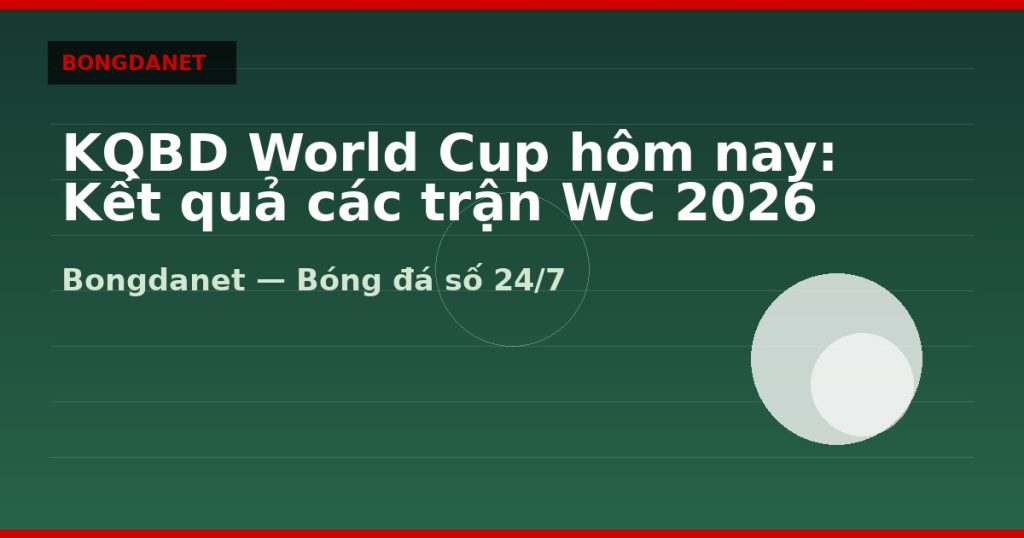 KQBD World Cup hôm nay: Kết quả các trận WC 2026 — kqbd world cup hom nay | Bongdanet
